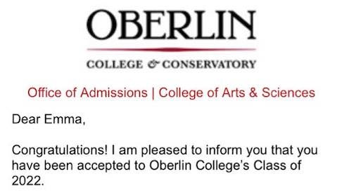 A screenshot of my acceptance letter to Oberlin, with the Oberlin College and Conservatory label at the top, followed by the text, 'Dear Emma, Congratulations! I am pleased to inform you that you have been accepted to Oberlin College's Class of 2022.'